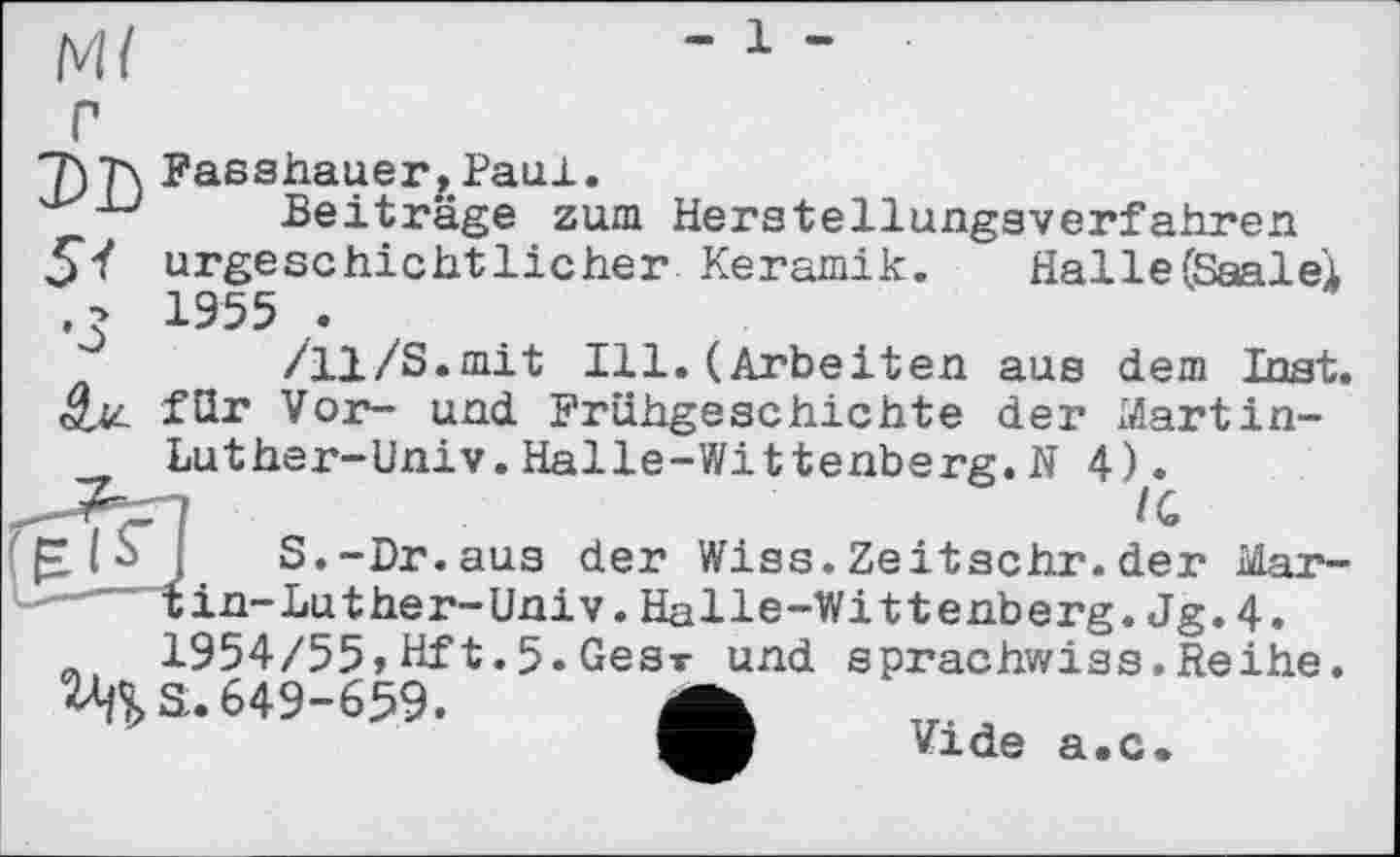 ﻿DD
5t
•3
Passhauer,Paul.
Beiträge zum Herstellungsverfahren urgeschichtlicher Keramik.	Halle (Saalei
/11/S.mit Ill. (Arbeiten aus dem Inst, für Vor- und Frühgeschichte der Martin-
Luther-Univ. Halle-Wittenberg.N 4).
£ IJ S.-Dr.aus der Wiss.Zeitschr.der Mar------tin-Luther-Univ. Halle-Wittenberg. Jg. 4. й, 1954/55,Hft.5.Gear und sprachwiss.Reihe. 2^3.649-659. А
Vide a.c.